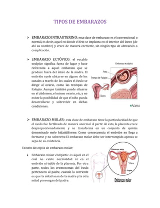 TIPOS DE EMBARAZOS
 EMBARAZOINTRAUTERINO: esta clase de embarazo es el convencional o
normal, es decir, aquel en donde el feto se implanta en el interior del útero (de
ahí su nombre) y crece de manera corriente, sin ningún tipo de alteración o
complicación.
 EMBARAZO ECTÓPICO: el vocablo
ectópico significa fuera de lugar y hace
referencia a aquel embarazo que se
produce fuera del útero de la madre. El
embrión suele ubicarse en alguno de los
canales a través de los cuales el óvulo se
dirige al ovario, como las trompas de
Falopio. Aunque también puede situarse
en el abdomen, el mismo ovario, etc, y no
existe la posibilidad de que el niño pueda
desarrollarse y sobrevivir en dichas
condiciones.
 EMBARAZO MOLAR: esta clase de embarazo tiene la particularidad de que
el ovulo fue fertilizado de manera anormal. A partir de esto, la placenta crece
desproporcionadamente y se transforma en un conjunto de quistes
denominado mole hidatidiforme. Como consecuencia el embrión no llega a
formarse y no sobrevive.El embarazo molar debe ser interrumpido apenas se
sepa de su existencia.
Existen dos tipos de embarazo molar:
 Embarazo molar completo: es aquel en el
cual no existe normalidad ni en el
embrión ni tejido de la placenta. Por otra
parte, todos los cromosomas del óvulo
pertenecen al padre, cuando lo corriente
es que la mitad sean de la madre y la otra
mitad provengan del padre.
 