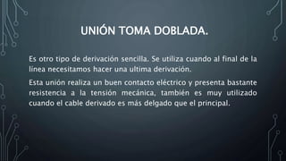 UNIÓN TOMA DOBLADA. 
Es otro tipo de derivación sencilla. Se utiliza cuando al final de la 
línea necesitamos hacer una ultima derivación. 
Esta unión realiza un buen contacto eléctrico y presenta bastante 
resistencia a la tensión mecánica, también es muy utilizado 
cuando el cable derivado es más delgado que el principal. 
 