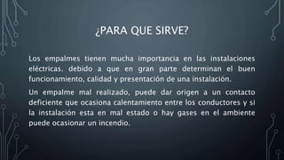 ¿PARA QUE SIRVE? 
Los empalmes tienen mucha importancia en las instalaciones 
eléctricas. debido a que en gran parte determinan el buen 
funcionamiento, calidad y presentación de una instalación. 
Un empalme mal realizado, puede dar origen a un contacto 
deficiente que ocasiona calentamiento entre los conductores y si 
la instalación esta en mal estado o hay gases en el ambiente 
puede ocasionar un incendio. 
 