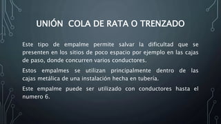 UNIÓN COLA DE RATA O TRENZADO 
Este tipo de empalme permite salvar la dificultad que se 
presenten en los sitios de poco espacio por ejemplo en las cajas 
de paso, donde concurren varios conductores. 
Estos empalmes se utilizan principalmente dentro de las 
cajas metálica de una instalación hecha en tubería. 
Este empalme puede ser utilizado con conductores hasta el 
numero 6. 
 