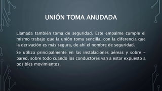 UNIÓN TOMA ANUDADA 
Llamada también toma de seguridad. Este empalme cumple el 
mismo trabajo que la unión toma sencilla, con la diferencia que 
la derivación es más segura, de ahí el nombre de seguridad. 
Se utiliza principalmente en las instalaciones aéreas y sobre - 
pared, sobre todo cuando los conductores van a estar expuesto a 
posibles movimientos. 
 