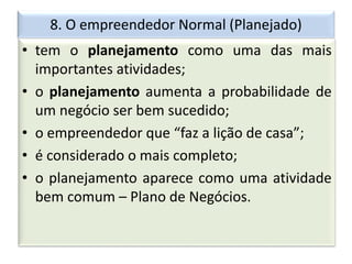 8. O empreendedor Normal (Planejado)
• tem o planejamento como uma das mais
importantes atividades;
• o planejamento aumenta a probabilidade de
um negócio ser bem sucedido;
• o empreendedor que “faz a lição de casa”;
• é considerado o mais completo;
• o planejamento aparece como uma atividade
bem comum – Plano de Negócios.
 