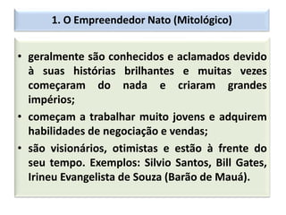 1. O Empreendedor Nato (Mitológico)
• geralmente são conhecidos e aclamados devido
à suas histórias brilhantes e muitas vezes
começaram do nada e criaram grandes
impérios;
• começam a trabalhar muito jovens e adquirem
habilidades de negociação e vendas;
• são visionários, otimistas e estão à frente do
seu tempo. Exemplos: Silvio Santos, Bill Gates,
Irineu Evangelista de Souza (Barão de Mauá).
 