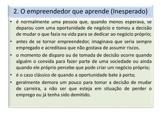 2. O empreendedor que aprende (Inesperado)
• é normalmente uma pessoa que, quando menos esperava, se
deparou com uma oportunidade de negócio e tomou a decisão
de mudar o que fazia na vida para se dedicar ao negócio próprio;
• antes de se tornar empreendedor, imaginava que seria sempre
empregado e acreditava que não gostava de assumir riscos.
• o momento de disparo ou de tomada de decisão ocorre quando
alguém o convida para fazer parte de uma sociedade ou ainda
quando ele próprio percebe que pode criar um negócio próprio;
• é o caso clássico de quando a oportunidade bate à porta;
• geralmente demora um pouco para tomar a decisão de mudar
de carreira, a não ser que esteja em situação de perder o
emprego ou já tenha sido demitido.
 