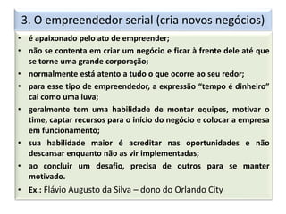 3. O empreendedor serial (cria novos negócios)
• é apaixonado pelo ato de empreender;
• não se contenta em criar um negócio e ficar à frente dele até que
se torne uma grande corporação;
• normalmente está atento a tudo o que ocorre ao seu redor;
• para esse tipo de empreendedor, a expressão “tempo é dinheiro”
cai como uma luva;
• geralmente tem uma habilidade de montar equipes, motivar o
time, captar recursos para o início do negócio e colocar a empresa
em funcionamento;
• sua habilidade maior é acreditar nas oportunidades e não
descansar enquanto não as vir implementadas;
• ao concluir um desafio, precisa de outros para se manter
motivado.
• Ex.: Flávio Augusto da Silva – dono do Orlando City
 