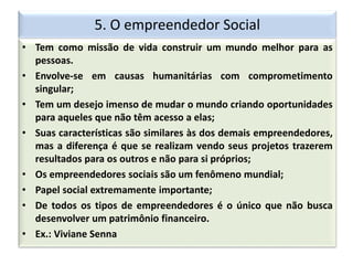5. O empreendedor Social
• Tem como missão de vida construir um mundo melhor para as
pessoas.
• Envolve-se em causas humanitárias com comprometimento
singular;
• Tem um desejo imenso de mudar o mundo criando oportunidades
para aqueles que não têm acesso a elas;
• Suas características são similares às dos demais empreendedores,
mas a diferença é que se realizam vendo seus projetos trazerem
resultados para os outros e não para si próprios;
• Os empreendedores sociais são um fenômeno mundial;
• Papel social extremamente importante;
• De todos os tipos de empreendedores é o único que não busca
desenvolver um patrimônio financeiro.
• Ex.: Viviane Senna
 