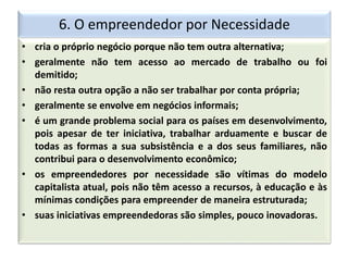 6. O empreendedor por Necessidade
• cria o próprio negócio porque não tem outra alternativa;
• geralmente não tem acesso ao mercado de trabalho ou foi
demitido;
• não resta outra opção a não ser trabalhar por conta própria;
• geralmente se envolve em negócios informais;
• é um grande problema social para os países em desenvolvimento,
pois apesar de ter iniciativa, trabalhar arduamente e buscar de
todas as formas a sua subsistência e a dos seus familiares, não
contribui para o desenvolvimento econômico;
• os empreendedores por necessidade são vítimas do modelo
capitalista atual, pois não têm acesso a recursos, à educação e às
mínimas condições para empreender de maneira estruturada;
• suas iniciativas empreendedoras são simples, pouco inovadoras.
 