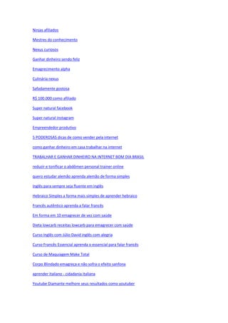 Ninjas afiliados
Mestres do conhecimento
Nexus curiosos
Ganhar dinheiro sendo feliz
Emagrecimento alpha
Culinária nexus
Safadamente gostosa
R$ 100.000 como afiliado
Super natural facebook
Super natural instagram
Empreendedor produtivo
5 PODEROSAS dicas de como vender pela internet
como ganhar dinheiro em casa trabalhar na internet
TRABALHAR E GANHAR DINHEIRO NA INTERNET BOM DIA BRASIL
reduzir e tonificar o abdômen personal trainer online
quero estudar alemão aprenda alemão de forma simples
Inglês para sempre seja fluente em inglês
Hebraico Simples a forma mais simples de aprender hebraico
Francês autêntico aprenda a falar francês
Em forma em 10 emagrecer de vez com saúde
Dieta lowcarb receitas lowcarb para emagrecer com saúde
Curso Inglês com Júlio David inglês com alegria
Curso Francês Essencial aprenda o essencial para falar francês
Curso de Maquiagem Make Total
Corpo Blindado emagreça e não sofra o efeito sanfona
aprender italiano - cidadania italiana
Youtube Diamante melhore seus resultados como youtuber
 