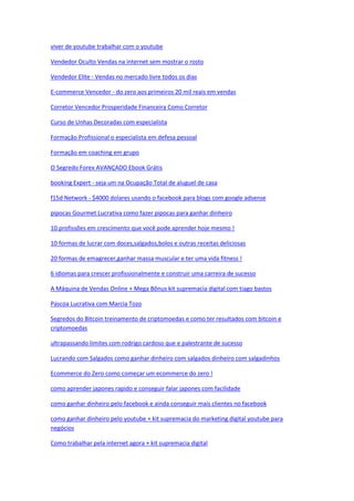 viver de youtube trabalhar com o youtube
Vendedor Oculto Vendas na internet sem mostrar o rosto
Vendedor Elite - Vendas no mercado livre todos os dias
E-commerce Vencedor - do zero aos primeiros 20 mil reais em vendas
Corretor Vencedor Prosperidade Financeira Como Corretor
Curso de Unhas Decoradas com especialista
Formação Profissional o especialista em defesa pessoal
Formação em coaching em grupo
O Segredo Forex AVANÇADO Ebook Grátis
booking Expert - seja um na Ocupação Total de aluguel de casa
f15d Network - $4000 dolares usando o facebook para blogs com google adsense
pipocas Gourmet Lucrativa como fazer pipocas para ganhar dinheiro
10 profissões em crescimento que você pode aprender hoje mesmo !
10 formas de lucrar com doces,salgados,bolos e outras receitas deliciosas
20 formas de emagrecer,ganhar massa muscular e ter uma vida fitness !
6 idiomas para crescer profissionalmente e construir uma carreira de sucesso
A Máquina de Vendas Online + Mega Bônus kit supremacia digital com tiago bastos
Pascoa Lucrativa com Marcia Tozo
Segredos do Bitcoin treinamento de criptomoedas e como ter resultados com bitcoin e
criptomoedas
ultrapassando limites com rodrigo cardoso que e palestrante de sucesso
Lucrando com Salgados como ganhar dinheiro com salgados dinheiro com salgadinhos
Ecommerce do Zero como começar um ecommerce do zero !
como aprender japones rapido e conseguir falar japones com facilidade
como ganhar dinheiro pelo facebook e ainda conseguir mais clientes no facebook
como ganhar dinheiro pelo youtube + kit supremacia do marketing digital youtube para
negócios
Como trabalhar pela internet agora + kit supremacia digital
 