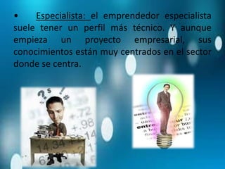 • Especialista: el emprendedor especialista
suele tener un perfil más técnico. Y aunque
empieza un proyecto empresarial, sus
conocimientos están muy centrados en el sector
donde se centra.
 