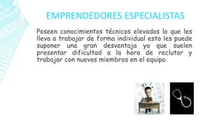 EMPRENDEDORES ESPECIALISTAS
Poseen conocimientos técnicos elevados lo que les
lleva a trabajar de forma individual esto les puede
suponer una gran desventaja ya que suelen
presentar dificultad a la hora de reclutar y
trabajar con nuevos miembros en el equipo.
 
