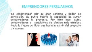 EMPRENDORES PERSUASIVOS
Se caracterizan por su gran carisma y poder de
convicción. Su punto fuerte la capacidad de sumar
colaboradores al proyecto. Por otro lado, estos
colaboradores o seguidores se sienten más atraídos
hacia la figura del líder que hacía la misión del proyecto
o empresa.
 