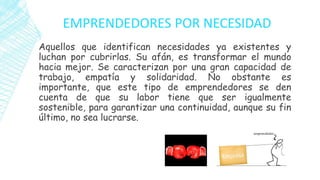 EMPRENDEDORES POR NECESIDAD
Aquellos que identifican necesidades ya existentes y
luchan por cubrirlas. Su afán, es transformar el mundo
hacia mejor. Se caracterizan por una gran capacidad de
trabajo, empatía y solidaridad. No obstante es
importante, que este tipo de emprendedores se den
cuenta de que su labor tiene que ser igualmente
sostenible, para garantizar una continuidad, aunque su fin
último, no sea lucrarse.
 