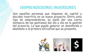 EMPRENDEDORES INVERSORES
Son aquellas personas que disponen de capital y
deciden invertirlo en un nuevo proyecto. Entre este
tipo de emprendedores, se suele dar una cierta
distancia de las gestiones del día a día en la gestión
del proyecto. Lo que puede generar un desinterés o
abandono a la primera dificultad que se presente.
 