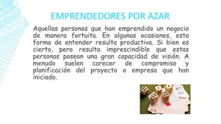EMPRENDEDORES POR AZAR
Aquellas personas que han emprendido un negocio
de manera fortuita. En algunas ocasiones, esta
forma de entender resulta productiva. Si bien es
cierto, pero resulta imprescindible que estas
personas posean una gran capacidad de visión. A
menudo suelen carecer de compromiso y
planificación del proyecto o empresa que han
iniciado.
 