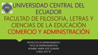 UNIVERSIDAD CENTRAL DEL
ECUADOR
FACULTAD DE FILOSOFIA, LETRAS Y
CIENCIAS DE LA EDUCACIÓN
COMERCIO Y ADMINISTRACIÓN
PROYECTOS DE EMPRENDIMIENTO
TIPOS DE EMPRENDIMIENTOS
NOMBRE: MARÍA JOSÉ GUAMÁN
CURSO: 6TO “B”
 
