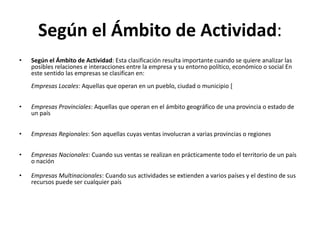Según el Ámbito de Actividad:
•   Según el Ámbito de Actividad: Esta clasificación resulta importante cuando se quiere analizar las
    posibles relaciones e interacciones entre la empresa y su entorno político, económico o social En
    este sentido las empresas se clasifican en:
    Empresas Locales: Aquellas que operan en un pueblo, ciudad o municipio [


•   Empresas Provinciales: Aquellas que operan en el ámbito geográfico de una provincia o estado de
    un país


•   Empresas Regionales: Son aquellas cuyas ventas involucran a varias provincias o regiones


•   Empresas Nacionales: Cuando sus ventas se realizan en prácticamente todo el territorio de un país
    o nación

•   Empresas Multinacionales: Cuando sus actividades se extienden a varios países y el destino de sus
    recursos puede ser cualquier país
 