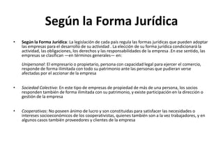 Según la Forma Jurídica
•   Según la Forma Jurídica: La legislación de cada país regula las formas jurídicas que pueden adoptar
    las empresas para el desarrollo de su actividad . La elección de su forma jurídica condicionará la
    actividad, las obligaciones, los derechos y las responsabilidades de la empresa .En ese sentido, las
    empresas se clasifican —en términos generales— en:
    Unipersonal: El empresario o propietario, persona con capacidad legal para ejercer el comercio,
    responde de forma ilimitada con todo su patrimonio ante las personas que pudieran verse
    afectadas por el accionar de la empresa


•   Sociedad Colectiva: En este tipo de empresas de propiedad de más de una persona, los socios
    responden también de forma ilimitada con su patrimonio, y existe participación en la dirección o
    gestión de la empresa


•   Cooperativas: No poseen ánimo de lucro y son constituidas para satisfacer las necesidades o
    intereses socioeconómicos de los cooperativistas, quienes también son a la vez trabajadores, y en
    algunos casos también proveedores y clientes de la empresa
 
