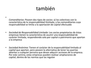 también
•
    Comanditarias: Poseen dos tipos de socios: a) los colectivos con la
    característica de la responsabilidad ilimitada, y los comanditarios cuya
    responsabilidad se limita a la aportación de capital efectuado


• Sociedad de Responsabilidad Limitada: Los socios propietarios de éstas
  empresas tienen la característica de asumir una responsabilidad de
  carácter limitada, respondiendo solo por capital o patrimonio que aportan
  a la empresa


• Sociedad Anónima: Tienen el carácter de la responsabilidad limitada al
  capital que aportan, pero poseen la alternativa de tener las puertas
  abiertas a cualquier persona que desee adquirir acciones de la empresa.
  Por este camino, estas empresas pueden realizar ampliaciones de
  capital, dentro de las normas que las regulan
 