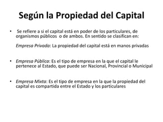 Según la Propiedad del Capital
•   Se refiere a si el capital está en poder de los particulares, de
    organismos públicos o de ambos. En sentido se clasifican en:
    Empresa Privada: La propiedad del capital está en manos privadas


• Empresa Pública: Es el tipo de empresa en la que el capital le
  pertenece al Estado, que puede ser Nacional, Provincial o Municipal


• Empresa Mixta: Es el tipo de empresa en la que la propiedad del
  capital es compartida entre el Estado y los particulares
 