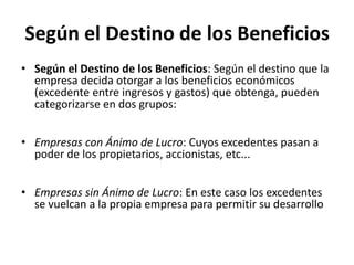Según el Destino de los Beneficios
• Según el Destino de los Beneficios: Según el destino que la
  empresa decida otorgar a los beneficios económicos
  (excedente entre ingresos y gastos) que obtenga, pueden
  categorizarse en dos grupos:


• Empresas con Ánimo de Lucro: Cuyos excedentes pasan a
  poder de los propietarios, accionistas, etc...


• Empresas sin Ánimo de Lucro: En este caso los excedentes
  se vuelcan a la propia empresa para permitir su desarrollo
 