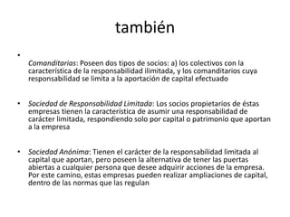 también
•
    Comanditarias: Poseen dos tipos de socios: a) los colectivos con la
    característica de la responsabilidad ilimitada, y los comanditarios cuya
    responsabilidad se limita a la aportación de capital efectuado


• Sociedad de Responsabilidad Limitada: Los socios propietarios de éstas
  empresas tienen la característica de asumir una responsabilidad de
  carácter limitada, respondiendo solo por capital o patrimonio que aportan
  a la empresa


• Sociedad Anónima: Tienen el carácter de la responsabilidad limitada al
  capital que aportan, pero poseen la alternativa de tener las puertas
  abiertas a cualquier persona que desee adquirir acciones de la empresa.
  Por este camino, estas empresas pueden realizar ampliaciones de capital,
  dentro de las normas que las regulan
 