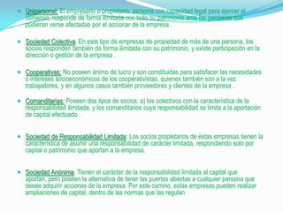  Unipersonal: El empresario o propietario, persona con capacidad legal para ejercer el
   comercio, responde de forma ilimitada con todo su patrimonio ante las personas que
   pudieran verse afectadas por el accionar de la empresa .

 Sociedad Colectiva: En este tipo de empresas de propiedad de más de una persona, los
  socios responden también de forma ilimitada con su patrimonio, y existe participación en la
  dirección o gestión de la empresa .

 Cooperativas: No poseen ánimo de lucro y son constituidas para satisfacer las necesidades
  o intereses socioeconómicos de los cooperativistas, quienes también son a la vez
  trabajadores, y en algunos casos también proveedores y clientes de la empresa .

 Comanditarias: Poseen dos tipos de socios: a) los colectivos con la característica de la
  responsabilidad ilimitada, y los comanditarios cuya responsabilidad se limita a la aportación
   de capital efectuado .


 Sociedad de Responsabilidad Limitada: Los socios propietarios de éstas empresas tienen la
  característica de asumir una responsabilidad de carácter limitada, respondiendo solo por
  capital o patrimonio que aportan a la empresa.


 Sociedad Anónima: Tienen el carácter de la responsabilidad limitada al capital que
  aportan, pero poseen la alternativa de tener las puertas abiertas a cualquier persona que
  desee adquirir acciones de la empresa. Por este camino, estas empresas pueden realizar
  ampliaciones de capital, dentro de las normas que las regulan
 