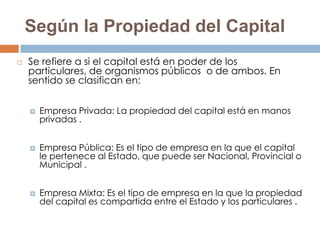 Según la Propiedad del Capital
   Se refiere a si el capital está en poder de los
    particulares, de organismos públicos o de ambos. En
    sentido se clasifican en:


       Empresa Privada: La propiedad del capital está en manos
        privadas .


       Empresa Pública: Es el tipo de empresa en la que el capital
        le pertenece al Estado, que puede ser Nacional, Provincial o
        Municipal .


       Empresa Mixta: Es el tipo de empresa en la que la propiedad
        del capital es compartida entre el Estado y los particulares .
 