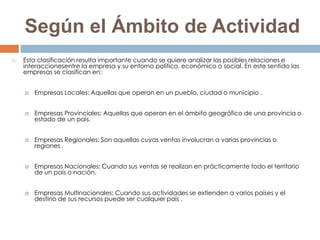Según el Ámbito de Actividad
   Esta clasificación resulta importante cuando se quiere analizar las posibles relaciones e
    interaccionesentre la empresa y su entorno político, económico o social. En este sentido las
    empresas se clasifican en:


       Empresas Locales: Aquellas que operan en un pueblo, ciudad o municipio .


       Empresas Provinciales: Aquellas que operan en el ámbito geográfico de una provincia o
        estado de un país.


       Empresas Regionales: Son aquellas cuyas ventas involucran a varias provincias o
        regiones .


       Empresas Nacionales: Cuando sus ventas se realizan en prácticamente todo el territorio
        de un país o nación.


       Empresas Multinacionales: Cuando sus actividades se extienden a varios países y el
        destino de sus recursos puede ser cualquier país .
 