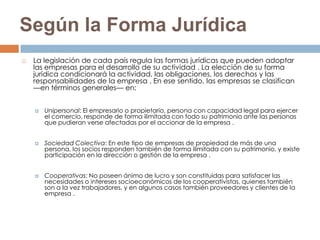 Según la Forma Jurídica
   La legislación de cada país regula las formas jurídicas que pueden adoptar
    las empresas para el desarrollo de su actividad . La elección de su forma
    jurídica condicionará la actividad, las obligaciones, los derechos y las
    responsabilidades de la empresa . En ese sentido, las empresas se clasifican
    —en términos generales— en:


       Unipersonal: El empresario o propietario, persona con capacidad legal para ejercer
        el comercio, responde de forma ilimitada con todo su patrimonio ante las personas
        que pudieran verse afectadas por el accionar de la empresa .


       Sociedad Colectiva: En este tipo de empresas de propiedad de más de una
        persona, los socios responden también de forma ilimitada con su patrimonio, y existe
        participación en la dirección o gestión de la empresa .


       Cooperativas: No poseen ánimo de lucro y son constituidas para satisfacer las
        necesidades o intereses socioeconómicos de los cooperativistas, quienes también
        son a la vez trabajadores, y en algunos casos también proveedores y clientes de la
        empresa .
 