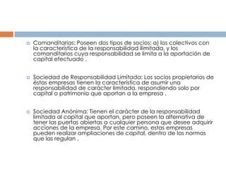    Comanditarias: Poseen dos tipos de socios: a) los colectivos con
    la característica de la responsabilidad ilimitada, y los
    comanditarios cuya responsabilidad se limita a la aportación de
    capital efectuado .


   Sociedad de Responsabilidad Limitada: Los socios propietarios de
    éstas empresas tienen la característica de asumir una
    responsabilidad de carácter limitada, respondiendo solo por
    capital o patrimonio que aportan a la empresa .


   Sociedad Anónima: Tienen el carácter de la responsabilidad
    limitada al capital que aportan, pero poseen la alternativa de
    tener las puertas abiertas a cualquier persona que desee adquirir
    acciones de la empresa. Por este camino, estas empresas
    pueden realizar ampliaciones de capital, dentro de las normas
    que las regulan .
 