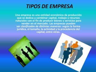 TIPOS DE EMPRESA
Una empresa es una entidad económica de producción
que se dedica a combinar capital, trabajo y recursos
naturales con el fin de producir bienes y servicios para
vender en el mercado. Las empresas pueden
ser clasificadas de distintas maneras: según la forma
jurídica, el tamaño, la actividad y la procedencia del
capital, entre otras.
 