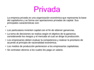 Privada 
La empresa privada es una organización económica que representa la base 
del capitalismo y se forma con aportaciones privadas de capital. Sus 
principales características son: 
● 
● Los particulares invierten capital con el fin de obtener ganancias. 
● La toma de decisiones se realiza según el objetivo de la ganancia 
considerando los riesgos y el mercado al cual se dirige la producción. 
● Los empresarios deben evaluar la competencia y realizar lo prioritario de 
acuerdo al principio de racionalidad económica. 
● Los medios de producción pertenecen a los empresarios capitalistas. 
● Se contratan obreros a los cuales les paga un salario. 
 