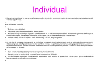 Individual 
● El empresario individual es una persona física que realiza (en nombre propio y por medio de una empresa) una actividad comercial, 
industrial o profesional. 
● 
● Un empresario individual: 
● 
● Debe ser mayor de edad. 
● Debe tener plena disponibilidad de los bienes propios. 
● No tiene una regulación legal específica y está sometido en su actividad empresarial a las disposiciones generales del Código de 
Comercio en materia mercantil y a lo dispuesto en el Código Civil en materia de derechos y obligaciones. 
● Tiene el control total de la empresa como propietario y, a su vez, dirige su gestión. 
● 
● En este tipo de empresas, generalmente se confunde el empresario con el capitalista y, por tanto, el patrimonio del empresario con 
el de su empresa. Esta figura implica el control total de la empresa por parte del propietario, que dirige personalmente su gestión y 
responde de las deudas sociales contraídas frente a terceros con todo su patrimonio presente y futuro. Es decir, la responsabilidad 
del empresario es ilimitada. 
● 
● Para constituir este tipo de empresa no se requiere un capital mínimo. 
● La razón social (el nombre de la empresa) ha de coincidir con el del titular. 
● Los empresarios individuales tributan a través del Impuesto sobre la Renta de las Personas Físicas (IRPF), ya que el beneficio de 
la empresa está considerado como individual. 
● 
 
