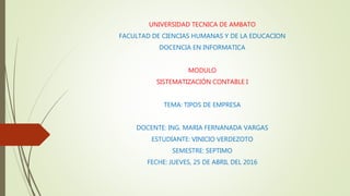 UNIVERSIDAD TECNICA DE AMBATO
FACULTAD DE CIENCIAS HUMANAS Y DE LA EDUCACION
DOCENCIA EN INFORMATICA
MODULO
SISTEMATIZACIÓN CONTABLE I
TEMA: TIPOS DE EMPRESA
DOCENTE: ING. MARIA FERNANADA VARGAS
ESTUDIANTE: VINICIO VERDEZOTO
SEMESTRE: SEPTIMO
FECHE: JUEVES, 25 DE ABRIL DEL 2016
 