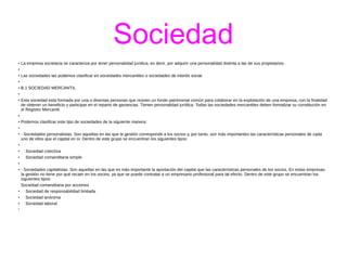 Sociedad 
● La empresa societaria se caracteriza por tener personalidad jurídica, es decir, por adquirir una personalidad distinta a las de sus propietarios. 
● 
● Las sociedades las podemos clasificar en sociedades mercantiles o sociedades de interés social. 
● 
● B.1 SOCIEDAD MERCANTIL 
● 
● Esta sociedad está formada por una o diversas personas que reúnen un fondo patrimonial común para colaborar en la explotación de una empresa, con la finalidad 
de obtener un beneficio y participar en el reparto de ganancias. Tienen personalidad jurídica. Todas las sociedades mercantiles deben formalizar su constitución en 
el Registro Mercantil. 
● 
● Podemos clasificar este tipo de sociedades de la siguiente manera: 
● 
● - Sociedades personalistas. Son aquellas en las que la gestión corresponde a los socios y, por tanto, son más importantes las características personales de cada 
uno de ellos que el capital en sí. Dentro de este grupo se encuentran los siguientes tipos: 
● 
● Sociedad colectiva 
● Sociedad comanditaria simple 
● 
● - Sociedades capitalistas. Son aquellas en las que es más importante la aportación del capital que las características personales de los socios. En estas empresas 
la gestión no tiene por qué recaer en los socios, ya que se puede contratar a un empresario profesional para tal efecto. Dentro de este grupo se encuentran los 
siguientes tipos: 
Sociedad comanditaria por acciones 
● Sociedad de responsabilidad limitada 
● Sociedad anónima 
● Sociedad laboral 
● 
