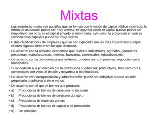 Mixtas 
Las empresas mixtas son aquellas que se forman con la fusión de capital público y privado, la 
forma de asociación puede ser muy diversa, en algunos casos el capital público puede ser 
mayoritario, en otros es el capital privado el mayoritario, asimismo, la proporción en que se 
combinen los capitales puede ser muy diversa. 
● Estas clasificaciones de empresas que se han explicado son las más importantes aunque 
existen algunas otras entre las que destacan: 
● De acuerdo con la actividad económica que realicen: industriales, agrícolas, ganaderas, 
pesqueras, manufactureras, mineras, bancarias, comerciales, educativas, etc. 
● De acuerdo con la competencia que enfrenten pueden ser: competitivas, oligopolísticas o 
monopolios. 
● Si se dedican a la producción o a la distribución pueden ser: productivas, manufactureras, 
comerciales con venta al detalle y mayorista o distribuidoras. 
● De acuerdo con su organización y administración: puede ser individual si tiene un solo 
propietario o colectiva si tiene varios. 
● De acuerdo con el tipo de bienes que producen: 
● a) Productoras de bienes de consumo no duradero 
● b) Productoras de bienes de consumo duradero 
● c) Productoras de materias primas 
● d) Productoras de bienes de capital o de producción 
● e) De servicios 
 