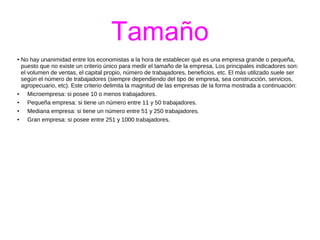 Tamaño 
● No hay unanimidad entre los economistas a la hora de establecer qué es una empresa grande o pequeña, 
puesto que no existe un criterio único para medir el tamaño de la empresa. Los principales indicadores son: 
el volumen de ventas, el capital propio, número de trabajadores, beneficios, etc. El más utilizado suele ser 
según el número de trabajadores (siempre dependiendo del tipo de empresa, sea construcción, servicios, 
agropecuario, etc). Este criterio delimita la magnitud de las empresas de la forma mostrada a continuación: 
● Microempresa: si posee 10 o menos trabajadores. 
● Pequeña empresa: si tiene un número entre 11 y 50 trabajadores. 
● Mediana empresa: si tiene un número entre 51 y 250 trabajadores. 
● Gran empresa: si posee entre 251 y 1000 trabajadores. 
 
