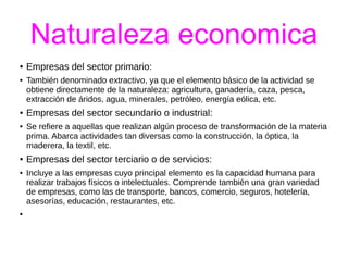 Naturaleza economica 
● Empresas del sector primario: 
● También denominado extractivo, ya que el elemento básico de la actividad se 
obtiene directamente de la naturaleza: agricultura, ganadería, caza, pesca, 
extracción de áridos, agua, minerales, petróleo, energía eólica, etc. 
● Empresas del sector secundario o industrial: 
● Se refiere a aquellas que realizan algún proceso de transformación de la materia 
prima. Abarca actividades tan diversas como la construcción, la óptica, la 
maderera, la textil, etc. 
● Empresas del sector terciario o de servicios: 
● Incluye a las empresas cuyo principal elemento es la capacidad humana para 
realizar trabajos físicos o intelectuales. Comprende también una gran variedad 
de empresas, como las de transporte, bancos, comercio, seguros, hotelería, 
asesorías, educación, restaurantes, etc. 
● 
 