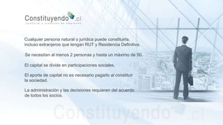 Cualquier persona natural o jurídica puede constituirla,
incluso extranjeros que tengan RUT y Residencia Definitiva.
Se necesitan al menos 2 personas y hasta un máximo de 50.
El capital se divide en participaciones sociales.
El aporte de capital no es necesario pagarlo al constituir
la sociedad.
La administración y las decisiones requieren del acuerdo
de todos los socios.
 