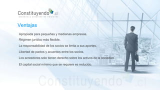 Apropiada para pequeñas y medianas empresas.
Régimen jurídico más flexible.
La responsabilidad de los socios se limita a sus aportes.
Libertad de pactos y acuerdos entre los socios.
Ventajas
Los acreedores solo tienen derecho sobre los activos de la sociedad.
El capital social mínimo que se requiere es reducido.
 