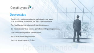 Restricción en transmisión de participaciones, salvo
que se trate de un familiar del socio que transfiere.
No hay libertad para transmitir participaciones.
Se necesita escritura pública para transmitir participaciones.
Desventajas
Los socios siempre son identificables.
No puede emitir obligaciones.
No puede cotizar en la Bolsa.
 