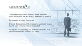 Cualquier persona natural o jurídica puede constituirla,
incluso extranjeros que tengan RUT y Residencia Definitiva.
Se necesitan al menos 2 personas.
El aporte de capital se divide en acciones y debe ser pagado
durante los 3 primeros años de la sociedad.
Se requiere un Directorio y una Junta de Accionistas, que
deben reunirse como mínimo 1 vez al año.
 