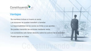 Se mantiene incluso si muere un socio.
Las acciones se pueden transferir o heredar.
La responsabilidad de los socios se limita a sus aportes.
Se pueden transmitir las acciones mediante venta.
Ventajas
Los acreedores solo tienen derecho sobre los activos de la sociedad.
Puede operar en bolsa.
 
