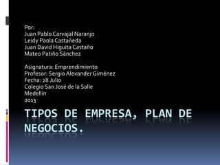 TIPOS DE EMPRESA, PLAN DE
NEGOCIOS.
Por:
Juan Pablo Carvajal Naranjo
Leidy Paola Castañeda
Juan David Higuita Castaño
Mateo Patiño Sánchez
Asignatura: Emprendimiento
Profesor: SergioAlexander Giménez
Fecha: 28 Julio
Colegio San José de la Salle
Medellín
2013
 