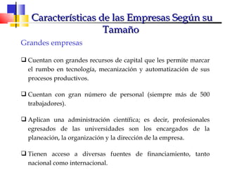 Grandes empresas Cuentan con grandes recursos de capital que les permite marcar el rumbo en tecnología, mecanización y automatización de sus procesos productivos. Cuentan con gran número de personal (siempre más de 500 trabajadores). Aplican una administración científica; es decir, profesionales egresados de las universidades son los encargados de la planeación, la organización y la dirección de la empresa. Tienen acceso a diversas fuentes de financiamiento, tanto nacional como internacional. Características de las Empresas Según su Tamaño  