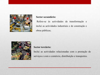 Sector secundário: Refere-se às actividades de transformação e inclui as actividades industriais e de construção e obras públicas;Sector terciário: Inclui as actividades relacionadas com a prestação de serviços e com o comércio, distribuição e transportes.
