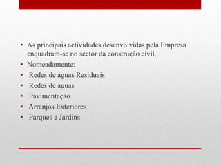 As principais actividades desenvolvidas pela Empresa enquadram-se no sector da construção civil, Nomeadamente: Redes de águas Residuais Redes de águas Pavimentação Arranjos Exteriores Parques e Jardins