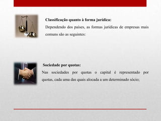 Classificação quanto à forma jurídica: Dependendo dos países, as formas jurídicas de empresas mais comuns são as seguintes:Sociedade por quotas: Nas sociedades por quotas o capital é representado por quotas, cada uma das quais alocada a um determinado sócio;