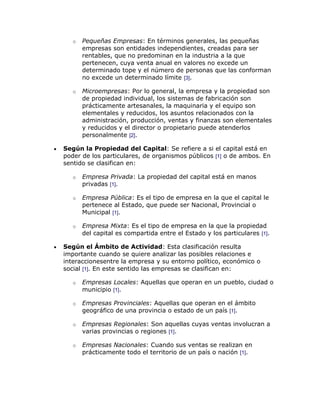 o   Pequeñas Empresas: En términos generales, las pequeñas
       empresas son entidades independientes, creadas para ser
       rentables, que no predominan en la industria a la que
       pertenecen, cuya venta anual en valores no excede un
       determinado tope y el número de personas que las conforman
       no excede un determinado límite [3].

   o   Microempresas: Por lo general, la empresa y la propiedad son
       de propiedad individual, los sistemas de fabricación son
       prácticamente artesanales, la maquinaria y el equipo son
       elementales y reducidos, los asuntos relacionados con la
       administración, producción, ventas y finanzas son elementales
       y reducidos y el director o propietario puede atenderlos
       personalmente [2].

Según la Propiedad del Capital: Se refiere a si el capital está en
poder de los particulares, de organismos públicos [1] o de ambos. En
sentido se clasifican en:

   o   Empresa Privada: La propiedad del capital está en manos
       privadas [1].

   o   Empresa Pública: Es el tipo de empresa en la que el capital le
       pertenece al Estado, que puede ser Nacional, Provincial o
       Municipal [1].

   o   Empresa Mixta: Es el tipo de empresa en la que la propiedad
       del capital es compartida entre el Estado y los particulares [1].

Según el Ámbito de Actividad: Esta clasificación resulta
importante cuando se quiere analizar las posibles relaciones e
interaccionesentre la empresa y su entorno político, económico o
social [1]. En este sentido las empresas se clasifican en:

   o   Empresas Locales: Aquellas que operan en un pueblo, ciudad o
       municipio [1].

   o   Empresas Provinciales: Aquellas que operan en el ámbito
       geográfico de una provincia o estado de un país [1].

   o   Empresas Regionales: Son aquellas cuyas ventas involucran a
       varias provincias o regiones [1].

   o   Empresas Nacionales: Cuando sus ventas se realizan en
       prácticamente todo el territorio de un país o nación [1].
 